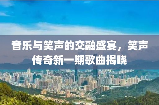 音乐与笑声的交融盛宴，笑声传奇新一期歌曲揭晓