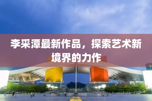 李采潭最新作品，探索艺术新境界的力作