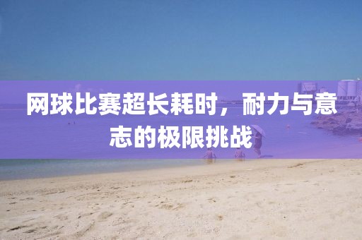 网球比赛超长耗时，耐力与意志的极限挑战