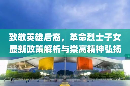 致敬英雄后裔，革命烈士子女最新政策解析与崇高精神弘扬