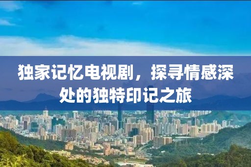 独家记忆电视剧，探寻情感深处的独特印记之旅