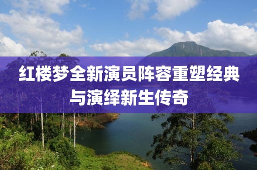 红楼梦全新演员阵容重塑经典与演绎新生传奇