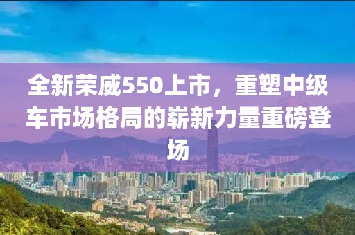 全新荣威550上市，重塑中级车市场格局的崭新力量重磅登场