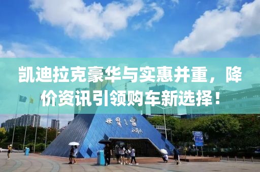 凯迪拉克豪华与实惠并重，降价资讯引领购车新选择！