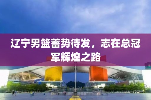 辽宁男篮蓄势待发，志在总冠军辉煌之路