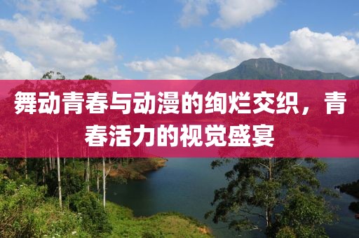 舞动青春与动漫的绚烂交织，青春活力的视觉盛宴