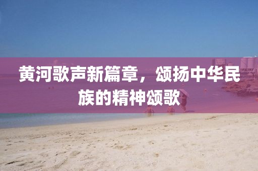 黄河歌声新篇章，颂扬中华民族的精神颂歌