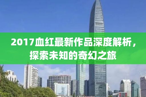 2017血红最新作品深度解析，探索未知的奇幻之旅