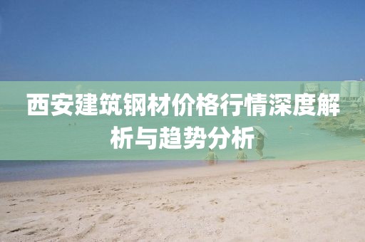 西安建筑钢材价格行情深度解析与趋势分析