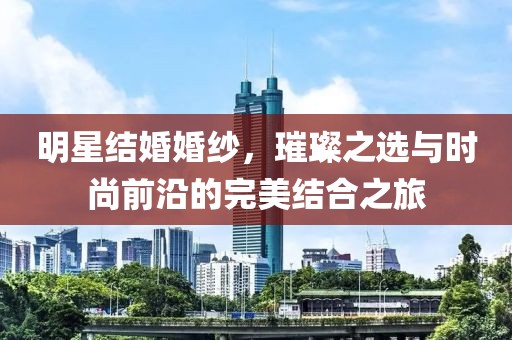 明星结婚婚纱，璀璨之选与时尚前沿的完美结合之旅