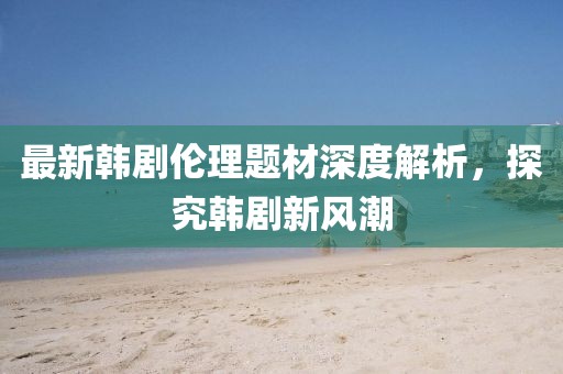 最新韩剧伦理题材深度解析，探究韩剧新风潮