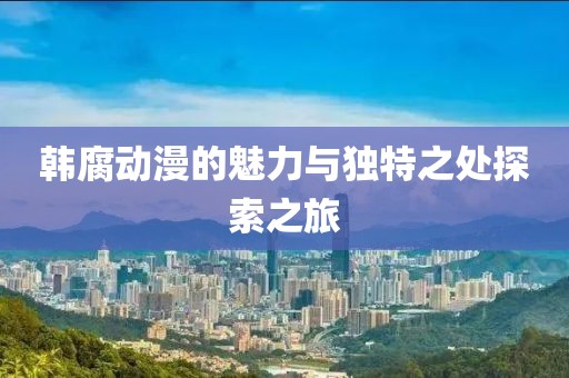 韩腐动漫的魅力与独特之处探索之旅