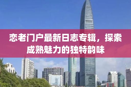 恋老门户最新日志专辑，探索成熟魅力的独特韵味