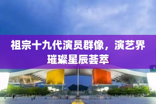 祖宗十九代演员群像，演艺界璀璨星辰荟萃