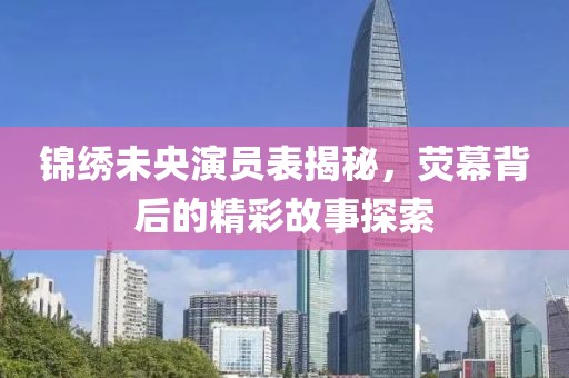 锦绣未央演员表揭秘，荧幕背后的精彩故事探索