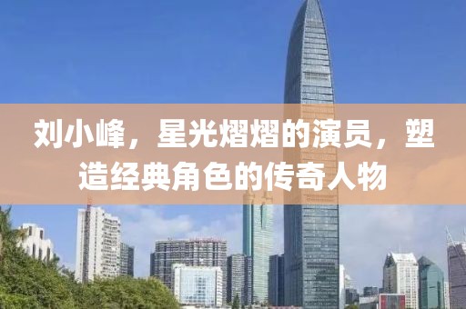 刘小峰，星光熠熠的演员，塑造经典角色的传奇人物