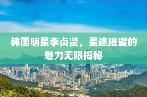 韩国明星李贞贤，星途璀璨的魅力无限揭秘
