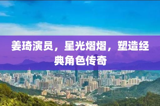 姜琦演员，星光熠熠，塑造经典角色传奇