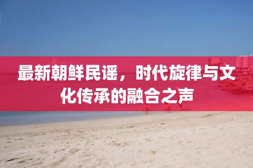 最新朝鲜民谣，时代旋律与文化传承的融合之声