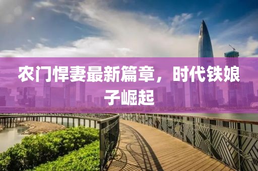 农门悍妻最新篇章，时代铁娘子崛起