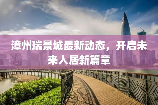 漳州瑞景城最新动态，开启未来人居新篇章