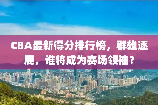 CBA最新得分排行榜，群雄逐鹿，谁将成为赛场领袖？