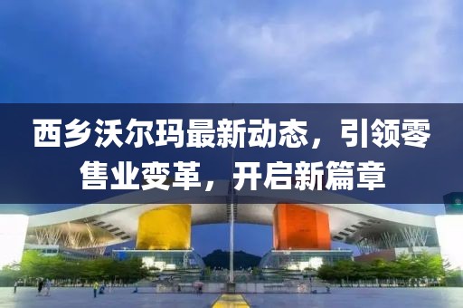 西乡沃尔玛最新动态，引领零售业变革，开启新篇章