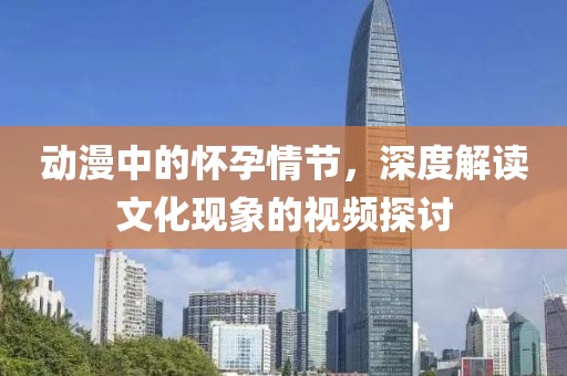 动漫中的怀孕情节，深度解读文化现象的视频探讨