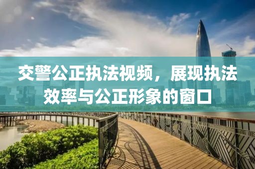 交警公正执法视频，展现执法效率与公正形象的窗口