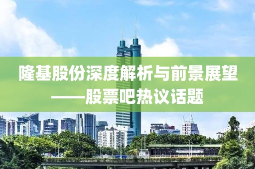 隆基股份深度解析与前景展望——股票吧热议话题