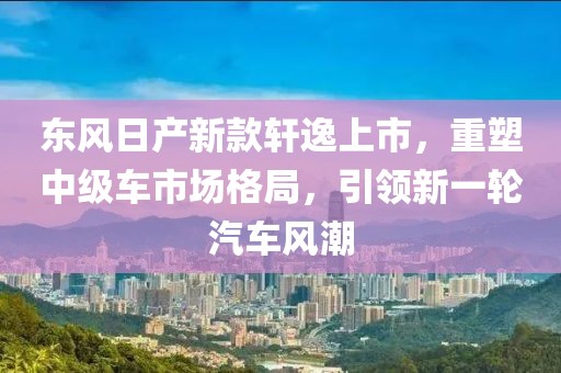 东风日产新款轩逸上市，重塑中级车市场格局，引领新一轮汽车风潮