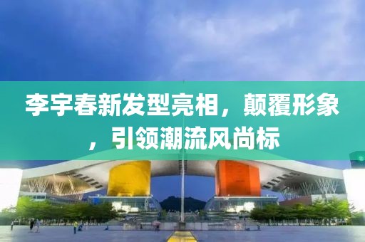 李宇春新发型亮相，颠覆形象，引领潮流风尚标