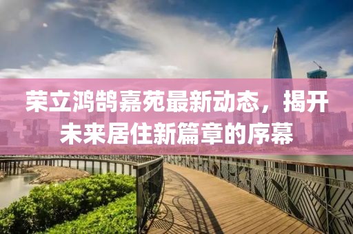 荣立鸿鹄嘉苑最新动态，揭开未来居住新篇章的序幕