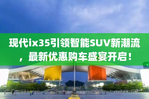 现代ix35引领智能SUV新潮流，最新优惠购车盛宴开启！
