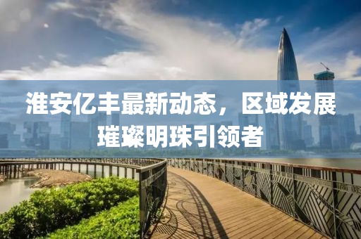 淮安亿丰最新动态，区域发展璀璨明珠引领者