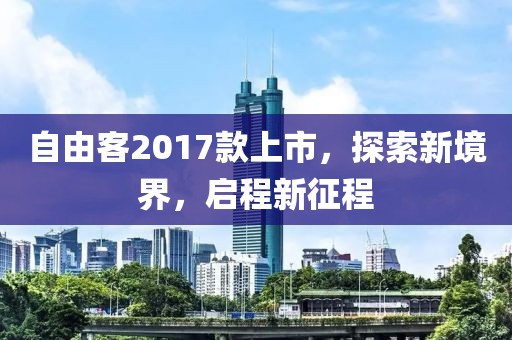 自由客2017款上市，探索新境界，启程新征程