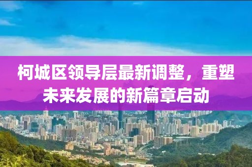 柯城区领导层最新调整，重塑未来发展的新篇章启动