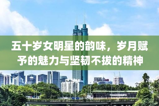 五十岁女明星的韵味，岁月赋予的魅力与坚韧不拔的精神