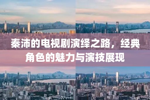 秦沛的电视剧演绎之路，经典角色的魅力与演技展现