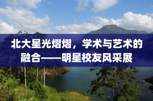 北大星光熠熠，学术与艺术的融合——明星校友风采展