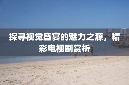探寻视觉盛宴的魅力之源，精彩电视剧赏析