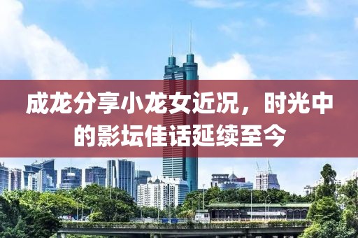 成龙分享小龙女近况，时光中的影坛佳话延续至今
