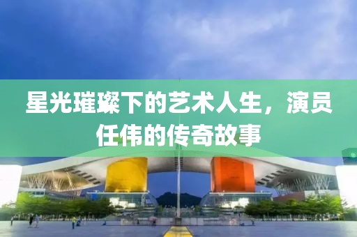 星光璀璨下的艺术人生，演员任伟的传奇故事
