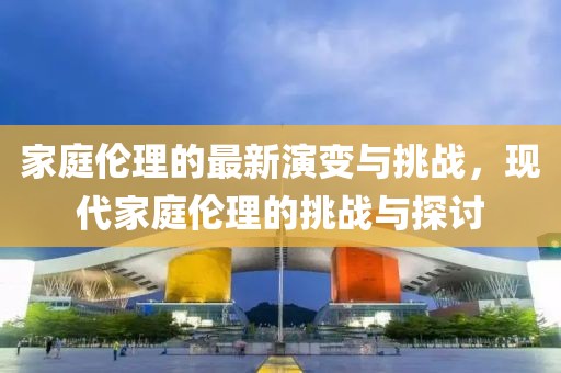 家庭伦理的最新演变与挑战，现代家庭伦理的挑战与探讨