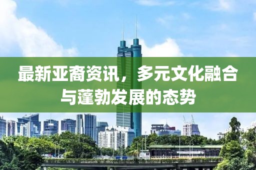 最新亚裔资讯，多元文化融合与蓬勃发展的态势