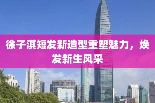 徐子淇短发新造型重塑魅力，焕发新生风采