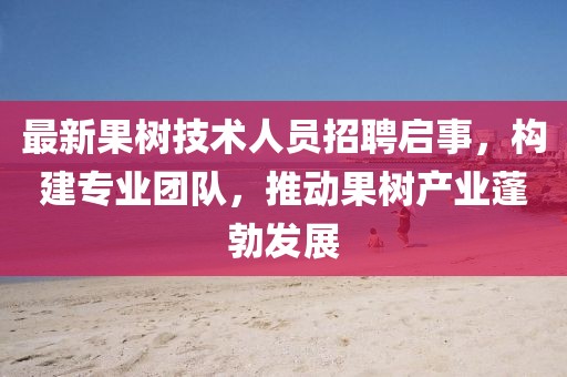 最新果树技术人员招聘启事，构建专业团队，推动果树产业蓬勃发展