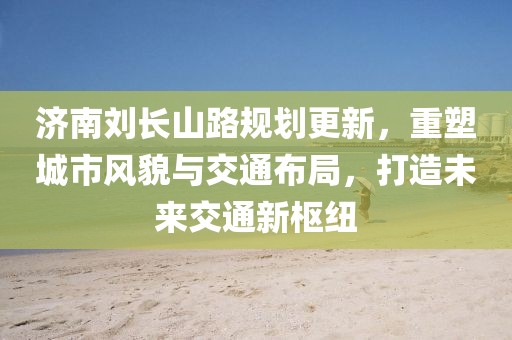 济南刘长山路规划更新，重塑城市风貌与交通布局，打造未来交通新枢纽