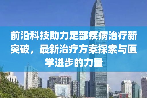 前沿科技助力足部疾病治疗新突破，最新治疗方案探索与医学进步的力量