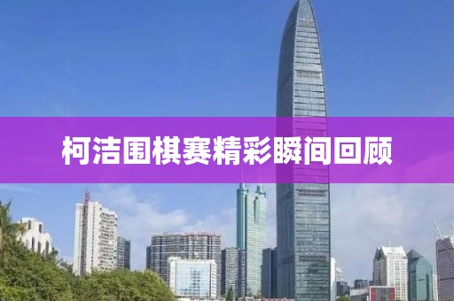 柯洁围棋赛精彩瞬间回顾
